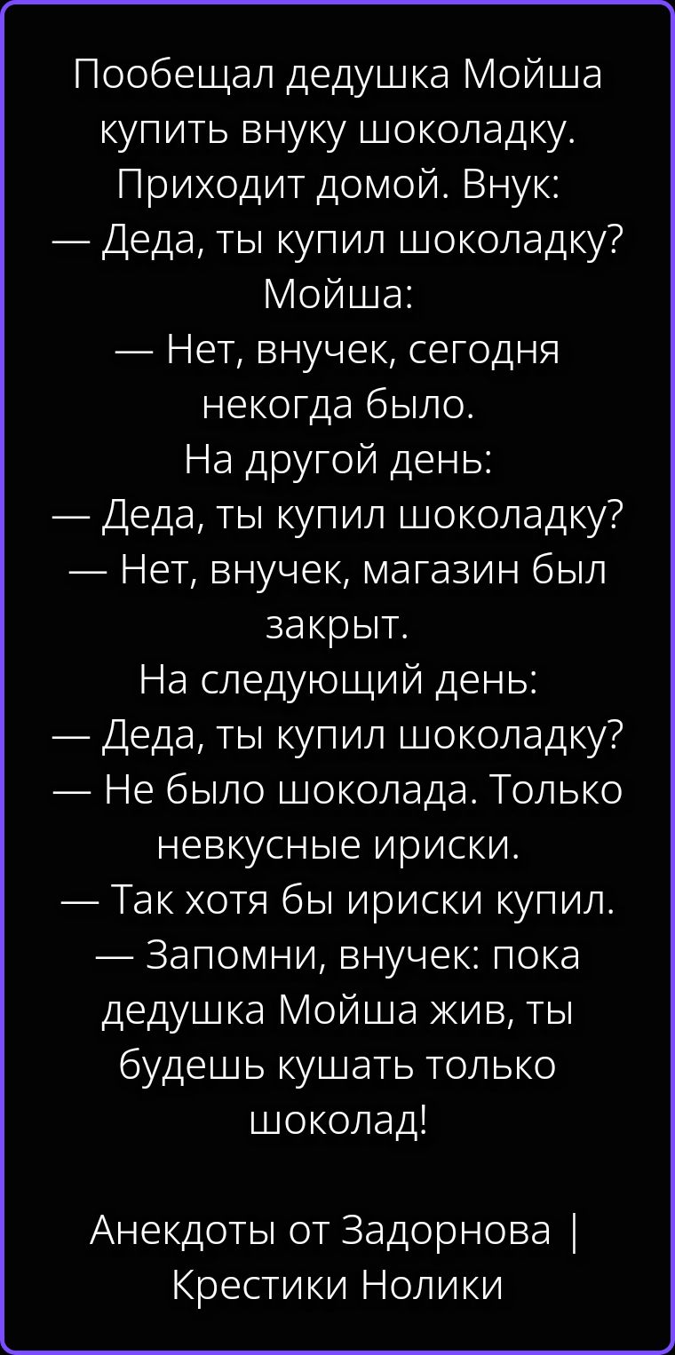 Пообещал дедушка Мойша купить внуку шоколадку. Приходит домой. Внук: — Деда, ты купил шоколадку? Мойша: — Нет, внучек, сегодня некогда было. На другой день: — Деда, ты купил шоколадку? — Нет, внучек, магазин был закрыт. На следующий день: — Деда, ты купил шоколадку? — Не было шоколада. Только невкусные ириски. — Так хотя бы ириски купил. —