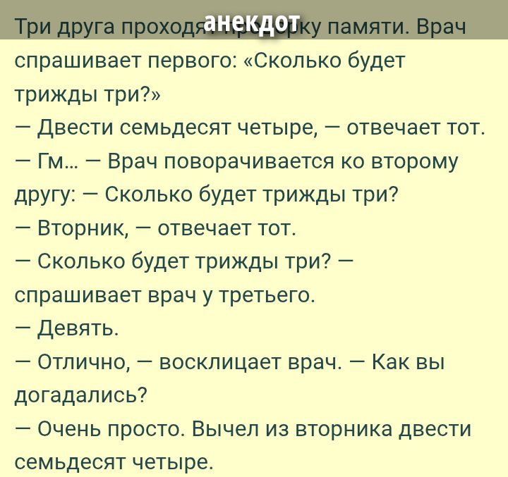 Три друга проходят проверку памяти. Врач спрашивает первого: «Сколько будет трижды три?»
— Двести семьдесят четыре, — отвечает тот.
— Гм... — Врач поворачивается ко второму другу: — Сколько будет трижды три?
— Вторник, — отвечает тот.
— Сколько будет трижды три? — спрашивает врач у третьего.
— Девять.
— Отлично, — восклицает врач. — Как вы