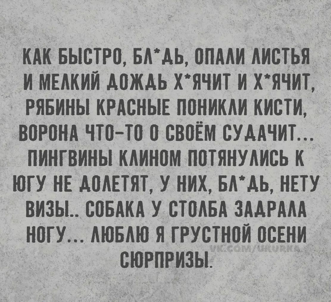 КАК БЫСТРО, БЛ*ДЬ, ОПАЛИ ЛИСТЬЯ И МЕЛКИЙ ДОЖДЬ Х*ЯЧИТ И Х*ЯЧИТ, РЯБИНЫ КРАСНЫЕ ПОНИКЛИ КИСТИ, ВОРОНА ЧТО-ТО О СВОЁМ СУДАЧИТ... ПИНГВИНЫ КЛИНОМ ПОТЯНУЛИСЬ К ЮГУ НЕ ДОЛЕТЯТ, У НИХ, БЛ*ДЬ, НЕТУ ВИЗЫ.. СОБАКА У СТОЛБА ЗАДРАЛА НОГУ... ЛЮБЛЮ Я ГРУСТНОЙ ОСЕНИ СЮРПРИЗЫ. vk.com/ukurka