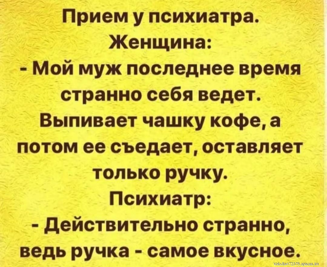 Прием у психиатра. Женщина: - Мой муж последнее время странно себя ведет. Выпивает чашку кофе, а потом ее съедает, оставляет только ручку. Психиатр: - Действительно странно, ведь ручка - самое вкусное.