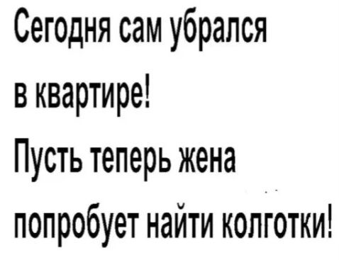 Сегодня сам убрался в квартире! Пусть теперь жена попробует найти колготки!