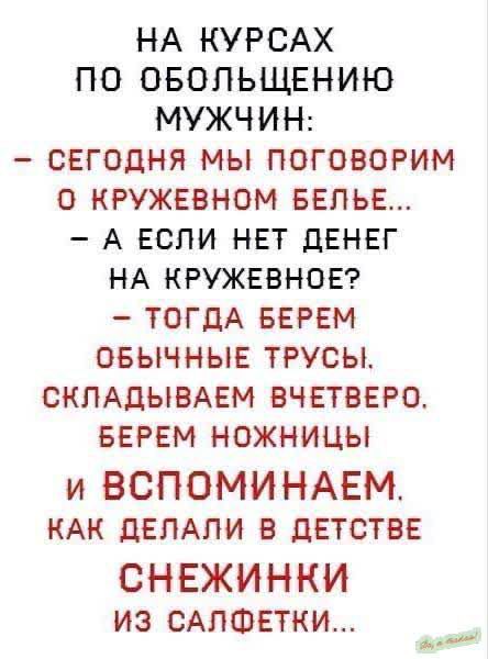 НА КУРСАХ ПО ОБОЛЬЩЕНИЮ МУЖЧИН:
– СЕГОДНЯ МЫ ПОГОВОРИМ О КРУЖЕВНОМ БЕЛЬЕ...
– А ЕСЛИ НЕТ ДЕНЕГ НА КРУЖЕВНОЕ?
– ТОГДА БЕРЕМ ОБЫЧНЫЕ ТРУСЫ, СКЛАДЫВАЕМ ВЧЕТВЕРО, БЕРЕМ НОЖНИЦЫ И ВСПОМИНАЕМ, КАК ДЕЛАЛИ В ДЕТСТВЕ СНЕЖИНКИ ИЗ САЛФЕТКИ...
