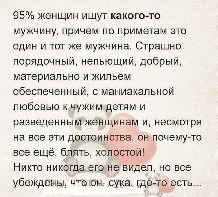 95% женщин ищут какого-то мужчину, причем по приметам это один и тот же мужчина. Страшно порядочный, непьющий, добрый, материально и жильем обеспеченный, с маниакальной любовью к чужим детям и разведенным женщинам и, несмотря на все эти достоинства, он почему-то все ещё, блять, холостой! Никто никогда его не видел, но все убеждены, что он, сука,
