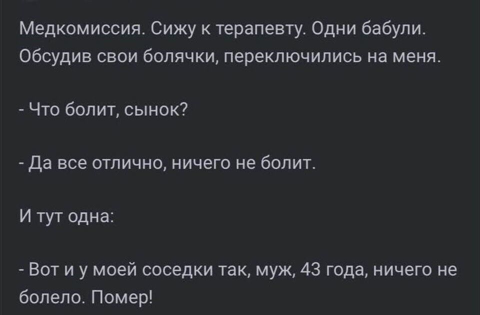 Медкомиссия. Сижу к терапевту. Одни бабули. Обсудив свои болячки, переключились на меня. - Что болит, сынок? - Да все отлично, ничего не болит. И тут одна: - Вот и у моей соседки так, муж, 43 года, ничего не болело. Помер!
