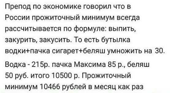 Препод по экономике говорил что в России прожиточный минимум всегда рассчитывается по формуле: выпить, закурить, закусить. То есть бутылка водки+пачка сигарет+беляш умножить на 30. Водка - 215р. пачка Максима 85 р., беляш 50 руб. итого 10500 р. Прожиточный минимум 10466 рублей в месяц как раз