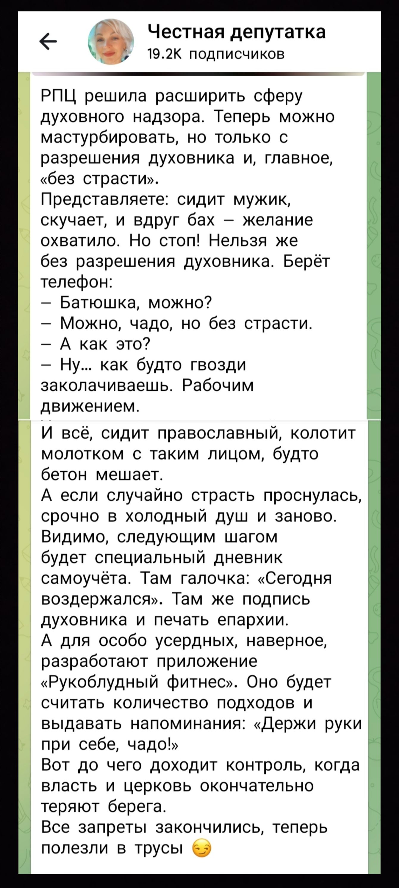 Честная депутатка
19.2K подписчиков
РПЦ решила расширить сферу духовного надзора. Теперь можно мастурбировать, но только с разрешения духовника и, главное, «без страсти».
Представляете: сидит мужик, скучает, и вдруг бах – желание охватило. Но стоп! Нельзя же без разрешения духовника. Берёт телефон:
– Батюшка, можно?
– Можно, чадо, но без