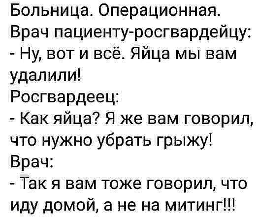 Больница. Операционная.
Врач пациенту-росгвардейцу:
- Ну, вот и всё. Яйца мы вам удалили!
Росгвардеец:
- Как яйца? Я же вам говорил, что нужно убрать грыжу!
Врач:
- Так я вам тоже говорил, что иду домой, а не на митинг!!!