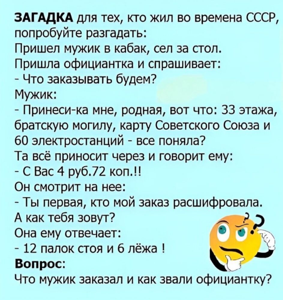 ЗАГАДКА для тех, кто жил во времена СССР, попробуйте разгадать:
Пришел мужик в кабак, сел за стол.
Пришла официантка и спрашивает:
- Что заказывать будем?
Мужик:
- Принеси-ка мне, родная, вот что: 33 этажа, братскую могилу, карту Советского Союза и 60 электростанций - все поняла?
Та всё приносит через и говорит ему:
- С Вас 4 руб.72 коп.!!
Он