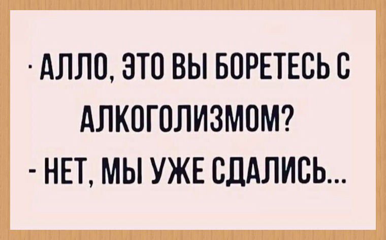 АЛЛО, ЭТО ВЫ БОРЕТЕСЬ С АЛКОГОЛИЗМОМ? - НЕТ, МЫ УЖЕ СДАЛИСЬ...