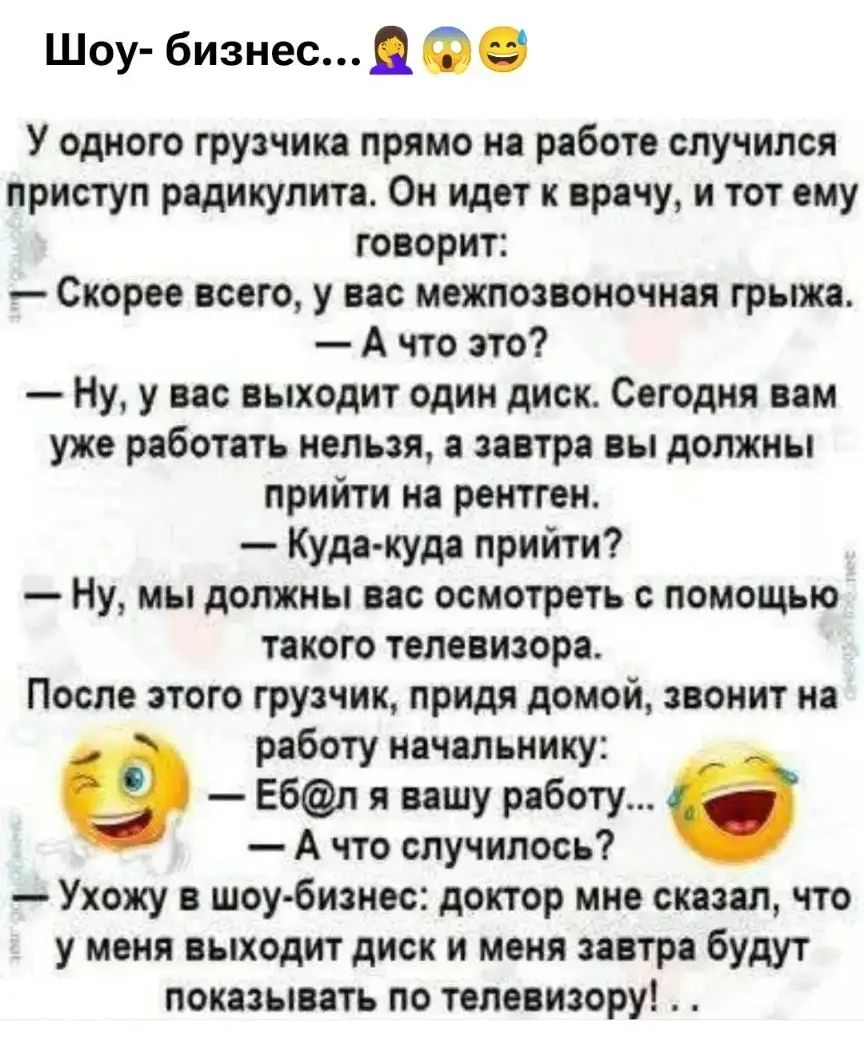 Шоу- бизнес... 🤦‍♀️ 😱 😂
У одного грузчика прямо на работе случился приступ радикулита. Он идет к врачу, и тот ему говорит:
— Скорее всего, у вас межпозвоночная грыжа.
— А что это?
— Ну, у вас выходит один диск. Сегодня вам уже работать нельзя, а завтра вы должны прийти на рентген.
— Куда-куда прийти?
— Ну, мы должны вас осмотреть с помощью такого