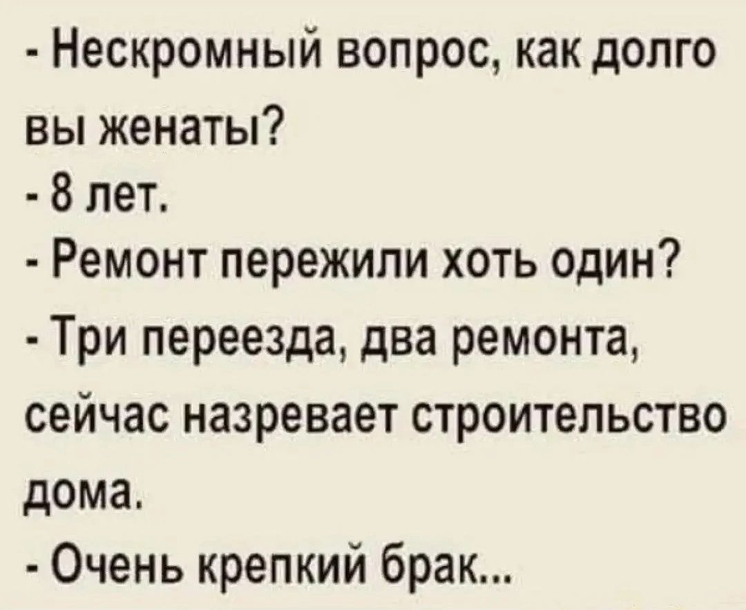 - Нескромный вопрос, как долго вы женаты?
- 8 лет.
- Ремонт пережили хоть один?
- Три переезда, два ремонта, сейчас назревает строительство дома.
- Очень крепкий брак...