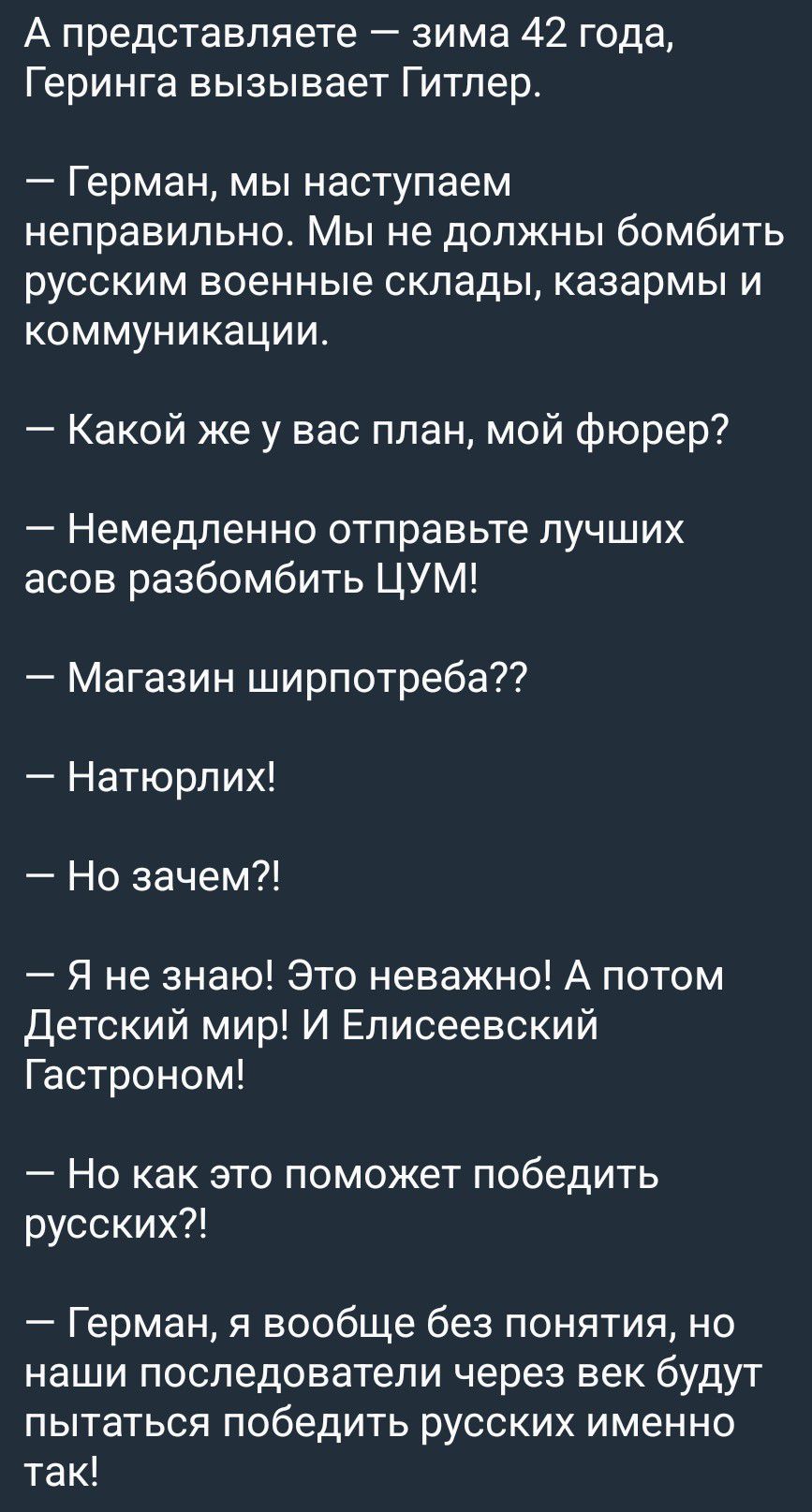 А представляете — зима 42 года, Геринга вызывает Гитлер.
— Герман, мы наступаем неправильно. Мы не должны бомбить русским военные склады, казармы и коммуникации.
— Какой же у вас план, мой фюрер?
— Немедленно отправьте лучших асов разбомбить ЦУМ!
— Магазин ширпотреба??
— Натюрлих!
— Но зачем?!
— Я не знаю! Это неважно! А потом Детский мир! И