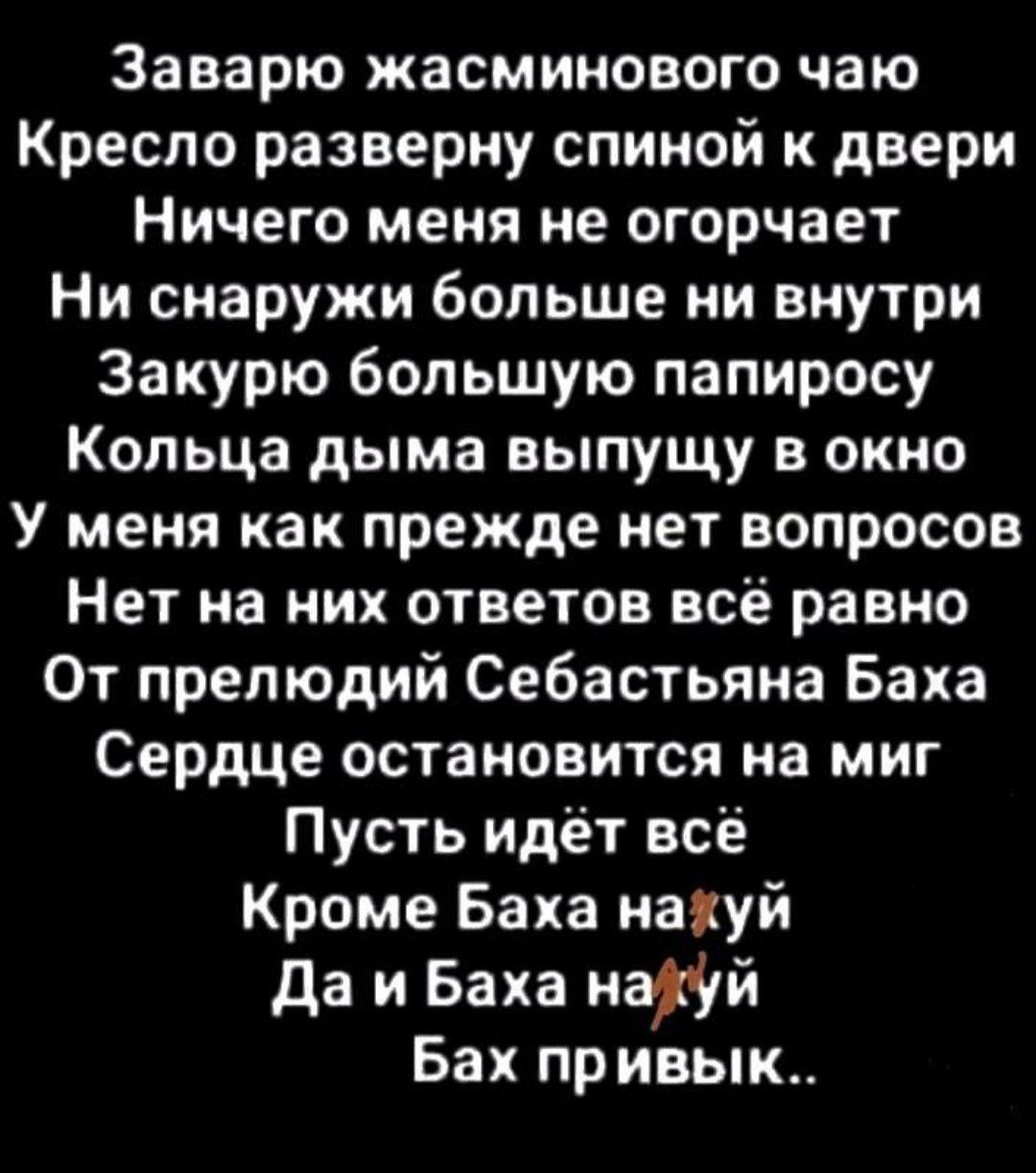 Заварю жасминового чаю
Кресло разверну спиной к двери
Ничего меня не огорчает
Ни снаружи больше ни внутри
Закурю большую папиросу
Кольца дыма выпущу в окно
У меня как прежде нет вопросов
Нет на них ответов всё равно
От прелюдий Себастьяна Баха
Сердце остановится на миг
Пусть идёт всё
Кроме Баха нахуй
Да и Баха нахуй
Бах привык..