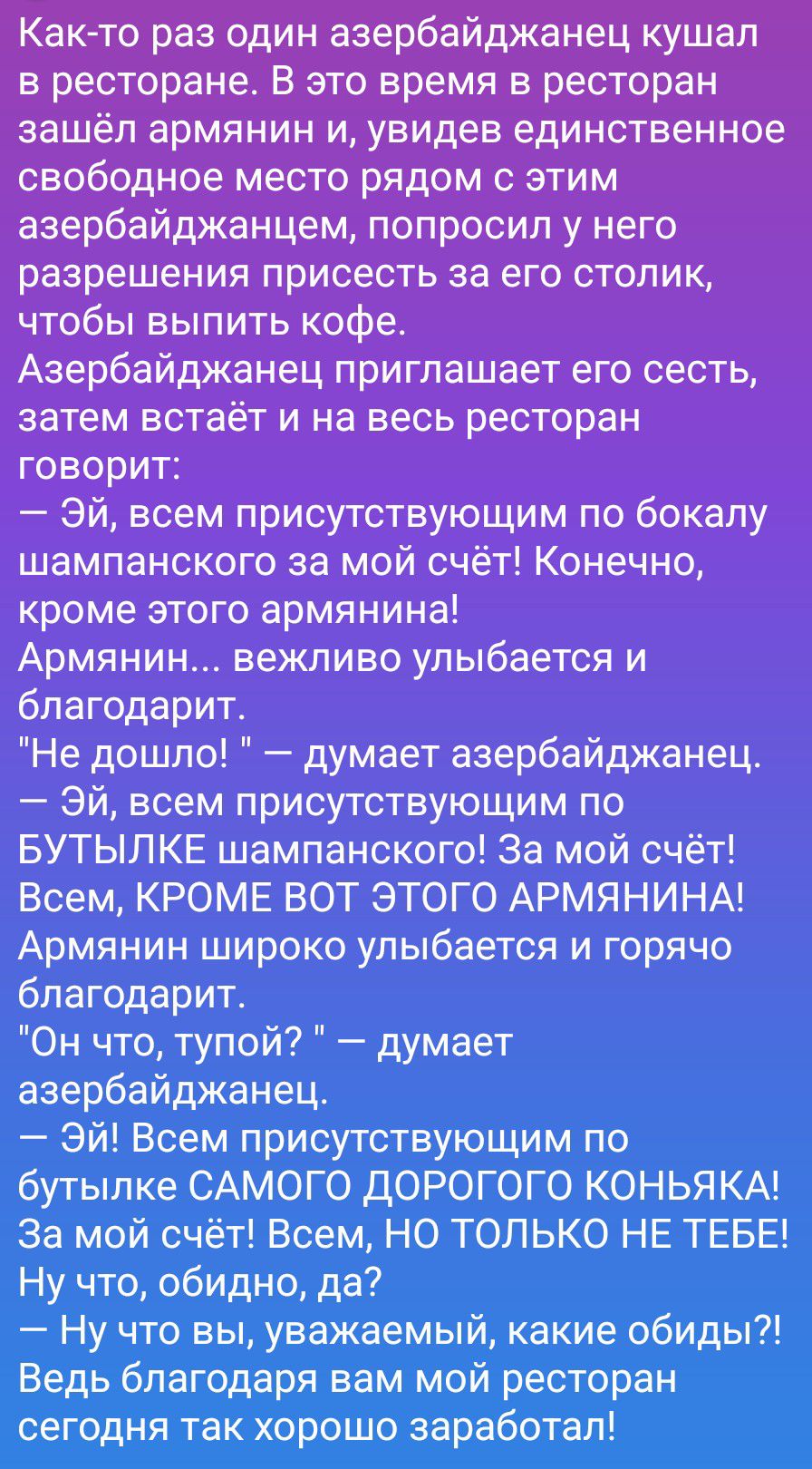 Как-то раз один азербайджанец кушал в ресторане. В это время в ресторан зашёл армянин и, увидев единственное свободное место рядом с этим азербайджанцем, попросил у него разрешения присесть за его столик, чтобы выпить кофе. Азербайджанец приглашает его сесть, затем встаёт и на весь ресторан говорит: — Эй, всем присутствующим по бокалу шампанского