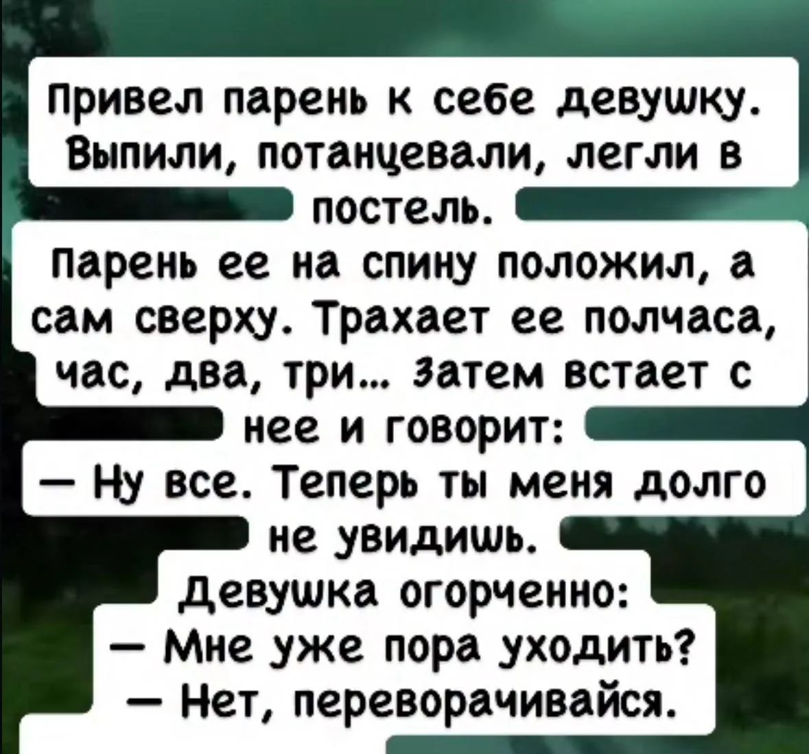 Привел парень к себе девушку. Выпили, потанцевали, легли в постель. Парень ее на спину положил, а сам сверху. Трахает ее полчаса, час, два, три... затем встает с нее и говорит: – Ну все. Теперь ты меня долго не увидишь. Девушка огорченно: – Мне уже пора уходить? – Нет, переворачивайся.