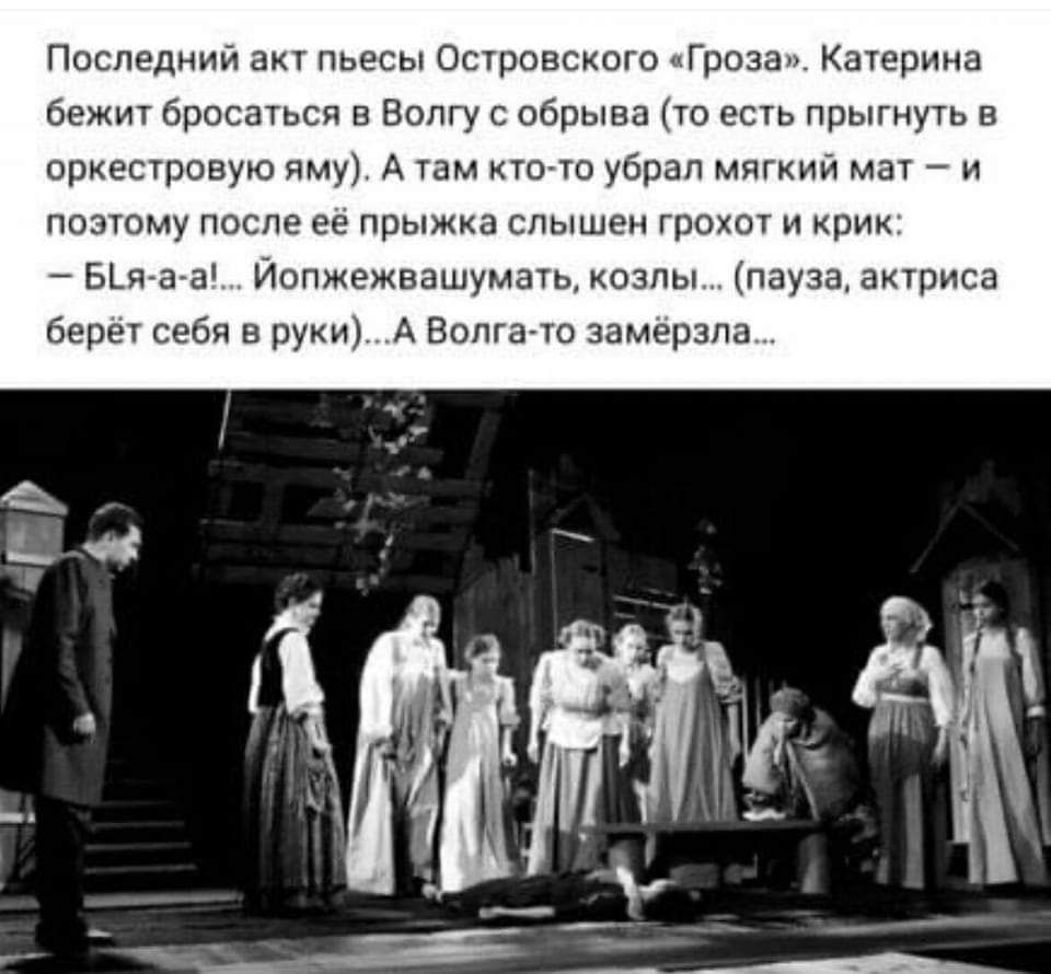 Последний акт пьесы Островского «Гроза». Катерина бежит бросаться в Волгу с обрыва (то есть прыгнуть в оркестровую яму). А там кто-то убрал мягкий мат – и поэтому после её прыжка слышен грохот и крик: – Бл-я-а-а!... Йопжежвашумать, козлы... (пауза, актриса берёт себя в руки)...А Волга-то замёрзла...