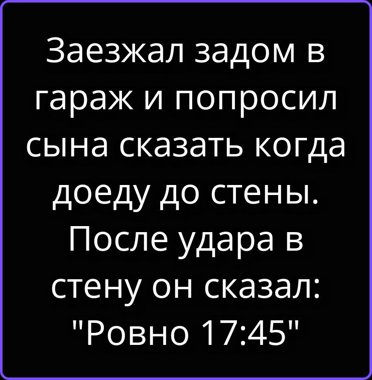 Заезжал задом в гараж и попросил сына сказать когда доеду до стены. После удара в стену он сказал: Ровно 17:45