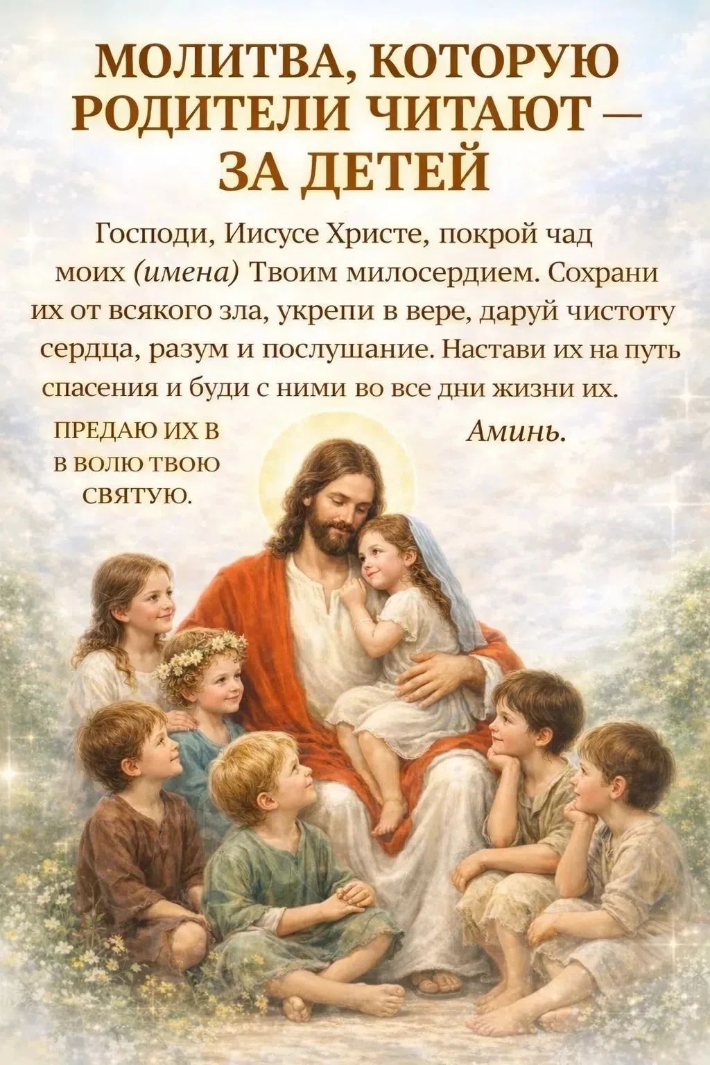 МОЛИТВА, КОТОРУЮ РОДИТЕЛИ ЧИТАЮТ — ЗА ДЕТЕЙ. Господи, Иисусе Христе, покрой чад моих (имена) Твоим милосердием. Сохрани их от всякого зла, укрепи в вере, даруй чистоту сердца, разум и послушание. Настави их на путь спасения и буди с ними во все дни жизни их. ПРЕДАЮ ИХ В ВОЛЮ ТВОЮ СВЯТУЮ. Аминь.