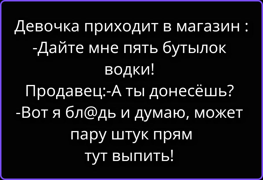Девочка приходит в магазин: -Дайте мне пять бутылок водки! Продавец: -А ты донесешь? -Вот я бл@дь и думаю, может пару штук прям тут выпить!
