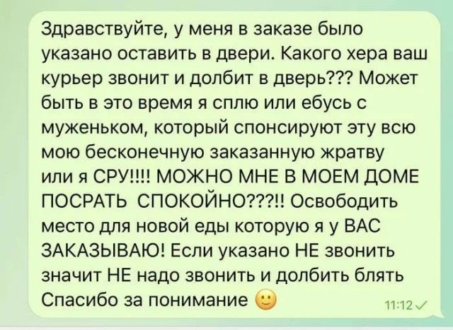 Здравствуйте, у меня в заказе было указано оставить в двери. Какого хера ваш курьер звонит и долбит в дверь??? Может быть в это время я сплю или ебусь с муженьком, который спонсируют эту всю мою бесконечную заказанную жратву или я СРУ!!!! МОЖНО МНЕ В МОЕМ ДОМЕ ПОСРАТЬ СПОКОЙНО???!! Освободить место для новой еды которую я у ВАС ЗАКАЗЫВАЮ! Если