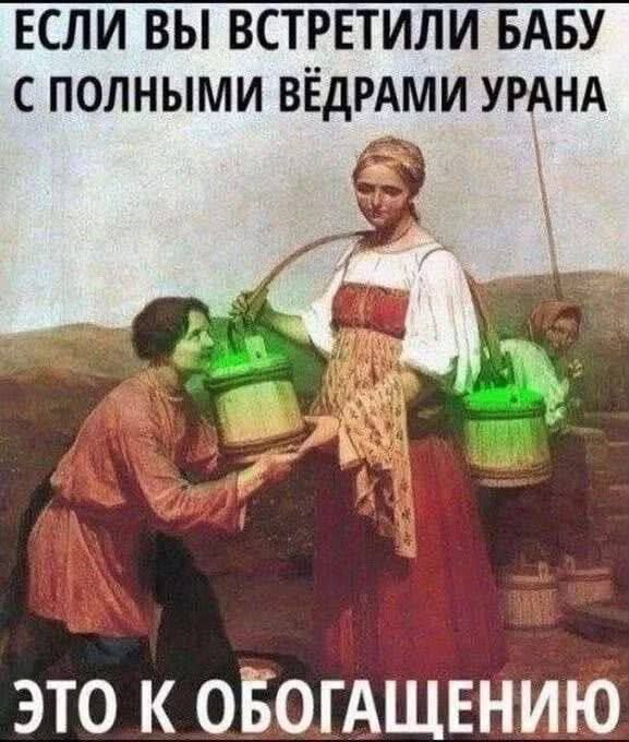 ЕСЛИ ВЫ ВСТРЕТИЛИ БАБУ С ПОЛНЫМИ ВЁДРАМИ УРАНА ЭТО К ОБОГАЩЕНИЮ