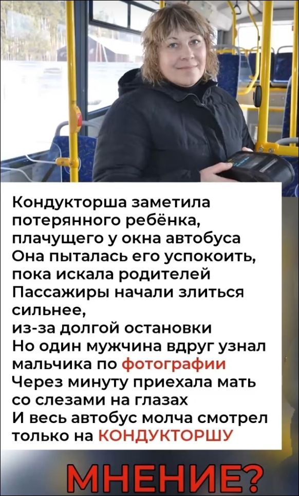 Кондукторша заметила потерянного ребёнка, плачущего у окна автобуса. Она пыталась его успокоить, пока искала родителей. Пассажиры начали злиться сильнее, из-за долгой остановки. Но один мужчина вдруг узнал мальчика по фотографии. Через минуту приехала мать со слезами на глазах. И весь автобус молча смотрел только на КОНДУКТОРШУ. МНЕНИЕ?
