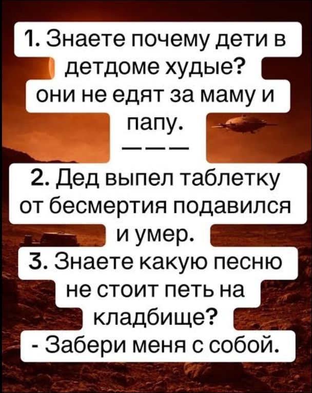 1. Знаете почему дети в детдоме худые? они не едят за маму и папу. --- 2. Дед выпил таблетку от бессмертия подавился и умер. 3. Знаете какую песню не стоит петь на кладбище? - Забери меня с собой.