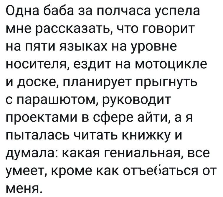Одна баба за полчаса успела мне рассказать, что говорит на пяти языках на уровне носителя, ездит на мотоцикле и доске, планирует прыгнуть с парашютом, руководит проектами в сфере айти, а я пыталась читать книжку и думала: какая гениальная, все умеет, кроме как отъебаться от меня.