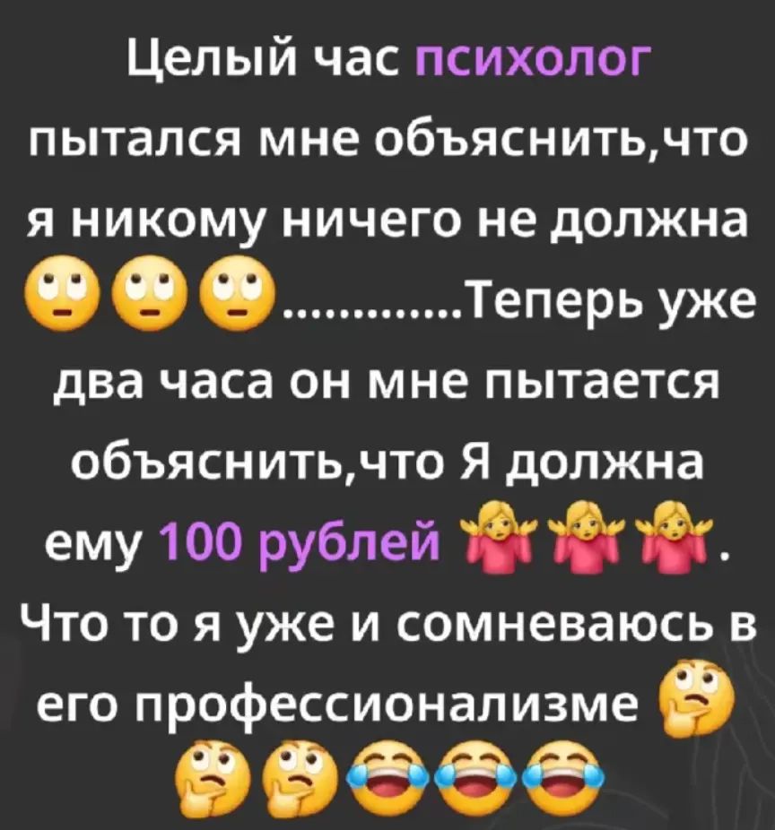 Целый час психолог пытался мне объяснить, что я никому ничего не должна 😮😮😮. Теперь уже два часа он мне пытается объяснить, что я должна ему 100 рублей 🤷‍♀️🤷‍♀️🤷‍♀️. Что то я уже и сомневаюсь в его профессионализме 🤦‍♀️🤦‍♀️🤦‍♀️🤦‍♀️🤦‍♀️.