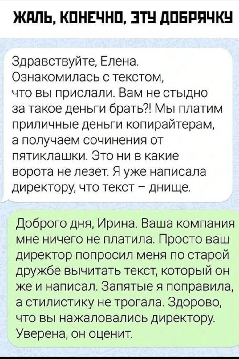 ЖАЛЬ, КОНЕЧНО, ЭТУ ДОБРЯЧКУ. Здравствуйте, Елена. Ознакомилась с текстом, что вы прислали. Вам не стыдно за такое деньги брать?! Мы платим приличные деньги копирайтерам, а получаем сочинения от пятиклашки. Это ни в какие ворота не лезет. Я уже написала директору, что текст – днище. Доброго дня, Ирина. Ваша компания мне ничего не платила. Просто