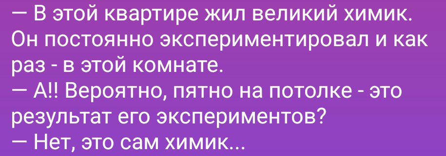 - В этой квартире жил великий химик. Он постоянно экспериментировал и как раз - в этой комнате.
- А!! Вероятно, пятно на потолке - это результат его экспериментов?
- Нет, это сам химик...