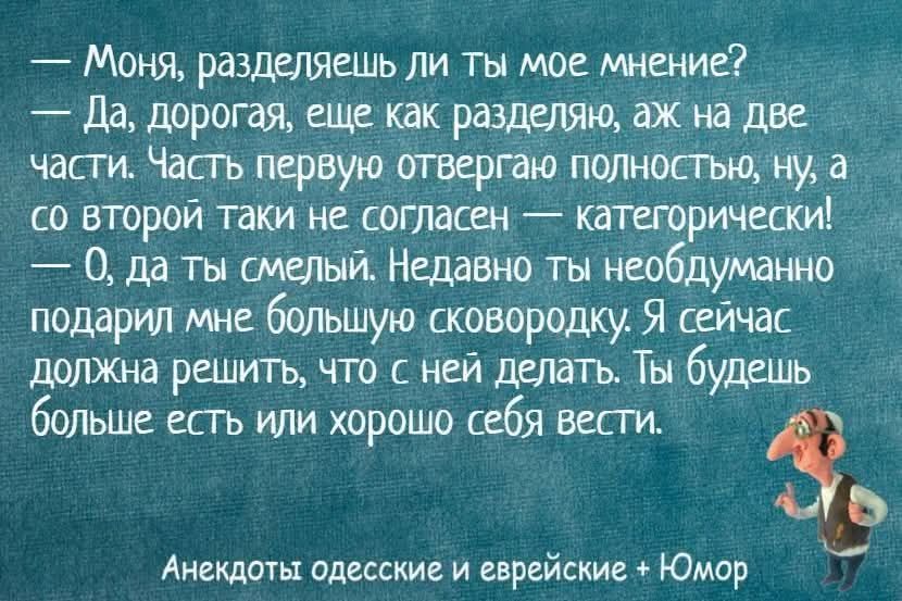 Моня, разделяешь ли ты мое мнение? — Да, дорогая, еще как разделяю, аж на две части. Часть первую отвергаю полностью, ну, а со второй таки не согласен — категорически! — О, да ты смелый. Недавно ты необдуманно подарил мне большую сковородку. Я сейчас должна решить, что с ней делать. Ты будешь больше есть или хорошо себя вести.
