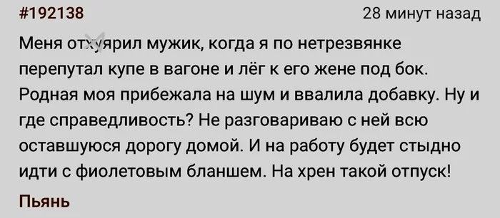 Меня отхуярил мужик, когда я по нетрезвянке перепутал купе в вагоне и лёг к его жене под бок. Родная моя прибежала на шум и ввалила добавку. Ну и где справедливость? Не разговариваю с ней всю оставшуюся дорогу домой. И на работу будет стыдно идти с фиолетовым бланшем. На хрен такой отпуск! Пьянь
