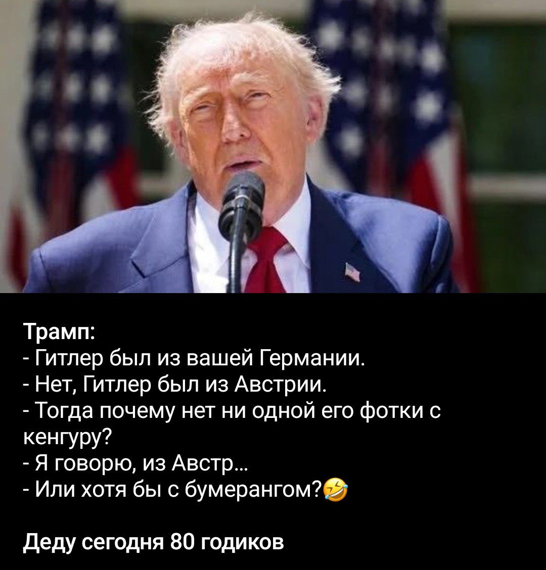 Трамп: - Гитлер был из вашей Германии. - Нет, Гитлер был из Австрии. - Тогда почему нет ни одной его фотки с кенгуру? - Я говорю, из Австр... - Или хотя бы с бумерангом? Деду сегодня 80 годиков