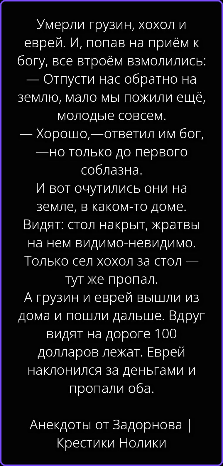 Умерли грузин, хохол и еврей. И, попав на приём к богу, все втроём взмолились: — Отпусти нас обратно на землю, мало мы пожили ещё, молодые совсем. — Хорошо,—ответил им бог, — но только до первого соблазна. И вот очутились они на земле, в каком-то доме. Видят: стол накрыт, жратвы на нем видимо-невидимо. Только сел хохол за стол — тут же пропал. А