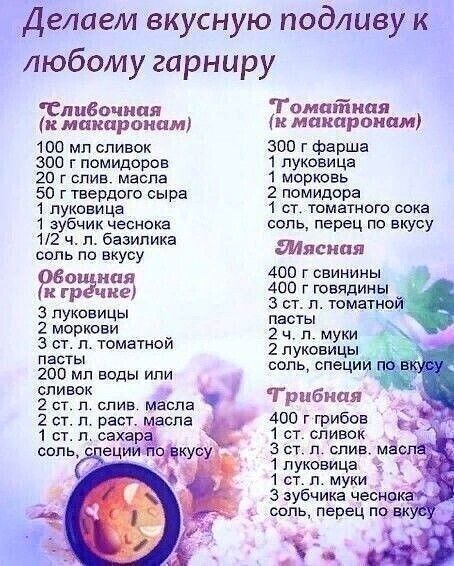 Делаем вкусную подливу к любому гарниру
Сливочная (к макаронам)
100 мл сливок
300 г помидоров
20 г слив. масла
50 г твердого сыра
1 луковица
1 зубчик чеснока
1/2 ч. л. базилика
соль по вкусу
Овощная (к гречке)
3 луковицы
2 моркови
3 ст. л. томатной пасты
200 мл воды или сливок
2 ст. л. слив. масла
2 ст. л. раст. масла
1 ст. л. сахара
соль, специи