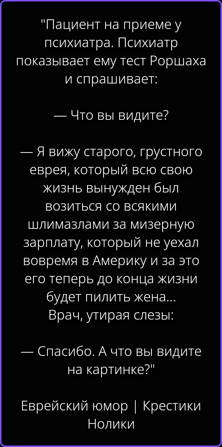 Пациент на приеме у психиатра. Психиатр показывает ему тест Роршаха и спрашивает: — Что вы видите? — Я вижу старого, грустного еврея, который всю свою жизнь вынужден был возиться со всякими шлимазлами за мизерную зарплату, который не уехал вовремя в Америку и за это его теперь до конца жизни будет пилить жена... Врач, утирая слезы: — Спасибо. А