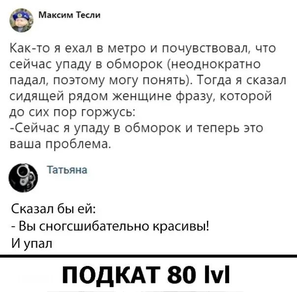 Максим Тесли Как-то я ехал в метро и почувствовал, что сейчас упаду в обморок (неоднократно падал, поэтому могу понять). Тогда я сказал сидящей рядом женщине фразу, которой до сих пор горжусь: -Сейчас я упаду в обморок и теперь это ваша проблема. Татьяна Сказал бы ей: - Вы сногсшибательно красивы! И упал ПОДКАТ 80 lvl