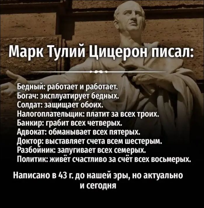 Марк Тулий Цицерон писал: Бедный: работает и работает. Богач: эксплуатирует бедных. Солдат: защищает обоих. Налогоплательщик: платит за всех троих. Банкир: грабит всех четверых. Адвокат: обманывает всех пятерых. Доктор: выставляет счета всем шестерым. Разбойник: запугивает всех семерых. Политик: живёт счастливо за счёт всех восьмерых. Написано в