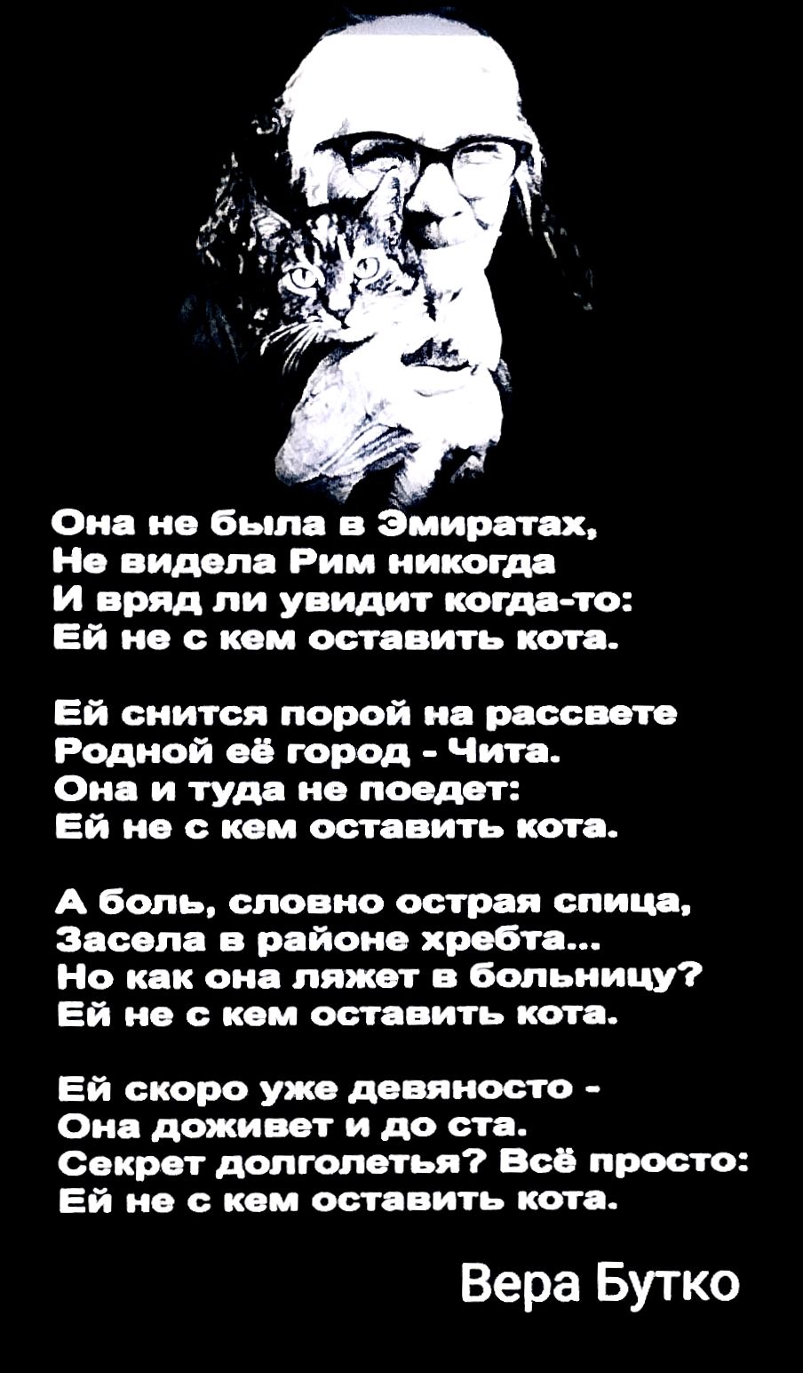 Она не была в Эмиратах, Не видела Рим никогда И вряд ли увидит когда-то: Ей не с кем оставить кота. Ей снится порой на рассвете Родной её город - Чита. Она и туда не поедет: Ей не с кем оставить кота. А боль, словно острая спица, Засела в районе хребта... Но как она ляжет в больницу? Ей не с кем оставить кота. Ей скоро уже девяносто - Она доживет