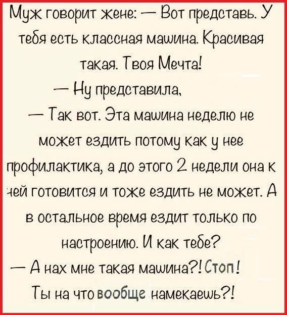 Муж говорит жене: — Вот представь. У тебя есть классная машина. Красивая такая. Твоя Мечта!
— Ну представила,
— Так вот. Эта машина неделю не может ездить потому как у нее профилактика, а до этого 2 недели она к ней готовится и тоже ездить не может. А в остальное время ездит только по настроению. И как тебе?
— А нах мне такая машина?! Стоп! Ты на