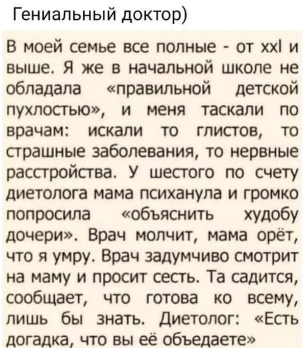 Гениальный доктор) В моей семье все полные - от xxl и выше. Я же в начальной школе не обладала «правильной детской пухлостью», и меня таскали по врачам: искали то глистов, то страшные заболевания, то нервные расстройства. У шестого по счету диетолога мама психанула и громко попросила «объяснить худобу дочери». Врач молчит, мама орёт, что я умру.