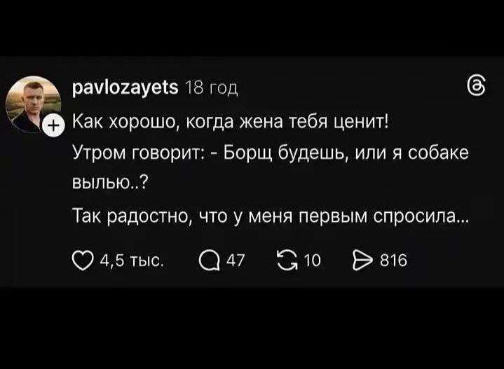 pavlozayets 18 год Как хорошо, когда жена тебя ценит! Утром говорит: - Борщ будешь, или я собаке вылью..? Так радостно, что у меня первым спросила...