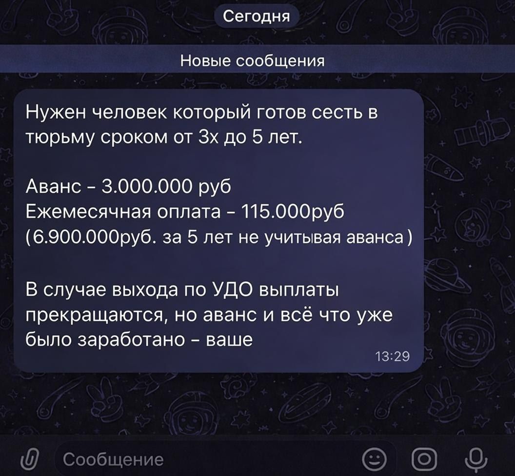 Сегодня Новые сообщения Нужен человек который готов сесть в тюрьму сроком от 3х до 5 лет. Аванс - 3.000.000 руб Ежемесячная оплата - 115.000руб (6.900.000руб. за 5 лет не учитывая аванса) В случае выхода по УДО выплаты прекращаются, но аванс и всё что уже было заработано - ваше 13:29 Сообщение