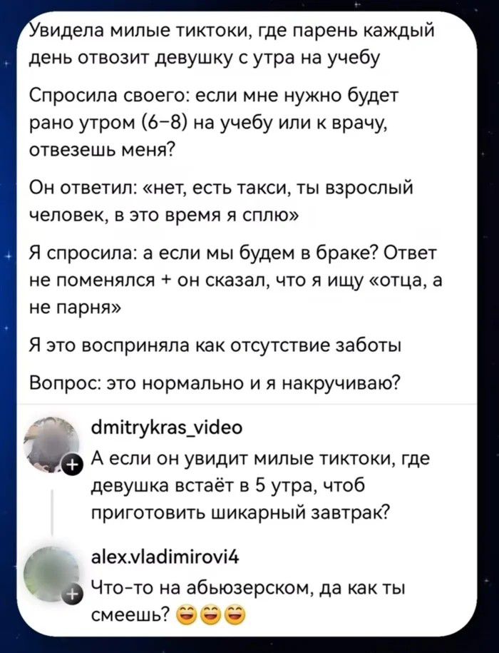 Увидела милые тиктоки, где парень каждый день отвозит девушку с утра на учебу. Спросила своего: если мне нужно будет рано утром (6-8) на учебу или к врачу, отвезешь меня? Он ответил: «нет, есть такси, ты взрослый человек, в это время я сплю». Я спросила: а если мы будем в браке? Ответ не поменялся + он сказал, что я ищу «отца, а не парня». Я это