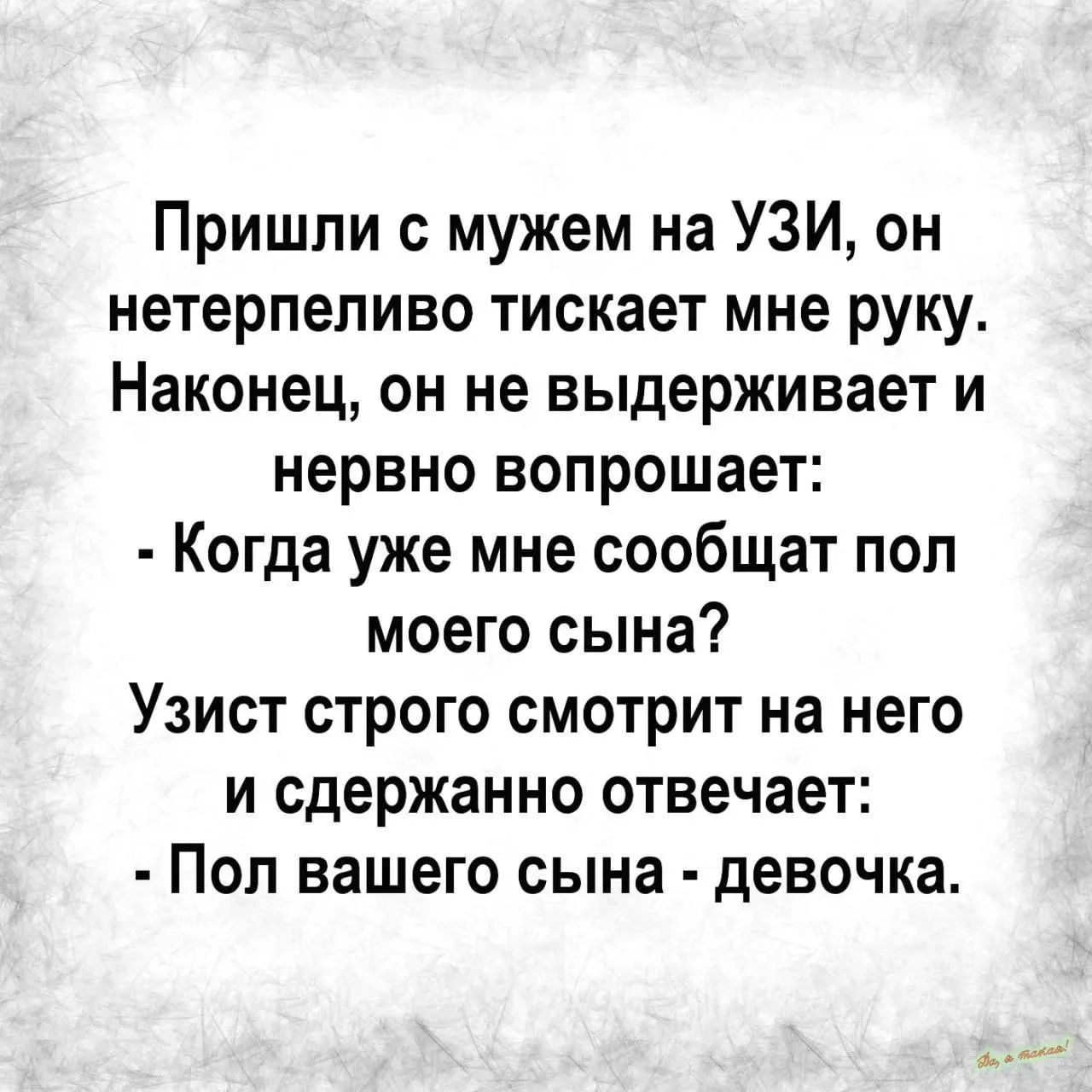 Пришли с мужем на УЗИ, он нетерпеливо тискает мне руку. Наконец, он не выдерживает и нервно вопрошает: - Когда уже мне сообщат пол моего сына? Узист строго смотрит на него и сдержанно отвечает: - Пол вашего сына - девочка.