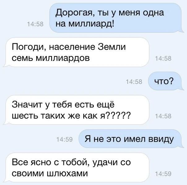 Дорогая, ты у меня одна на миллиард! Погоди, население Земли семь миллиардов. что? Значит у тебя есть ещё шесть таких же как я????? Я не это имел ввиду Все ясно с тобой, удачи со своими шлюхами