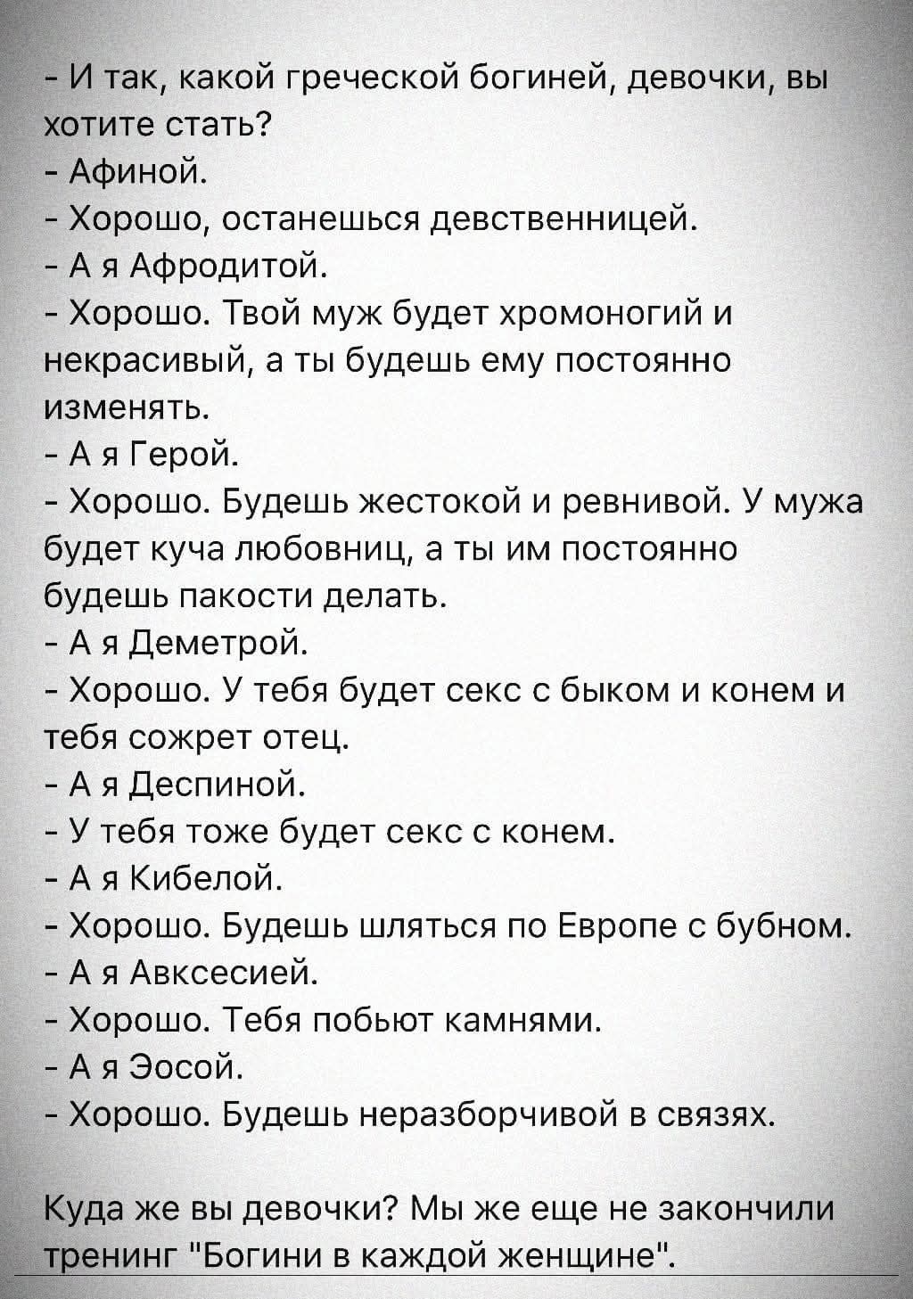 - И так, какой греческой богиней, девочки, вы хотите стать?
- Афиной.
- Хорошо, останешься девственницей.
- А я Афродитой.
- Хорошо. Твой муж будет хромоногий и некрасивый, а ты будешь ему постоянно изменять.
- А я Герой.
- Хорошо. Будешь жестокой и ревнивой. У мужа будет куча любовниц, а ты им постоянно будешь пакости делать.
- А я Деметрой.
-