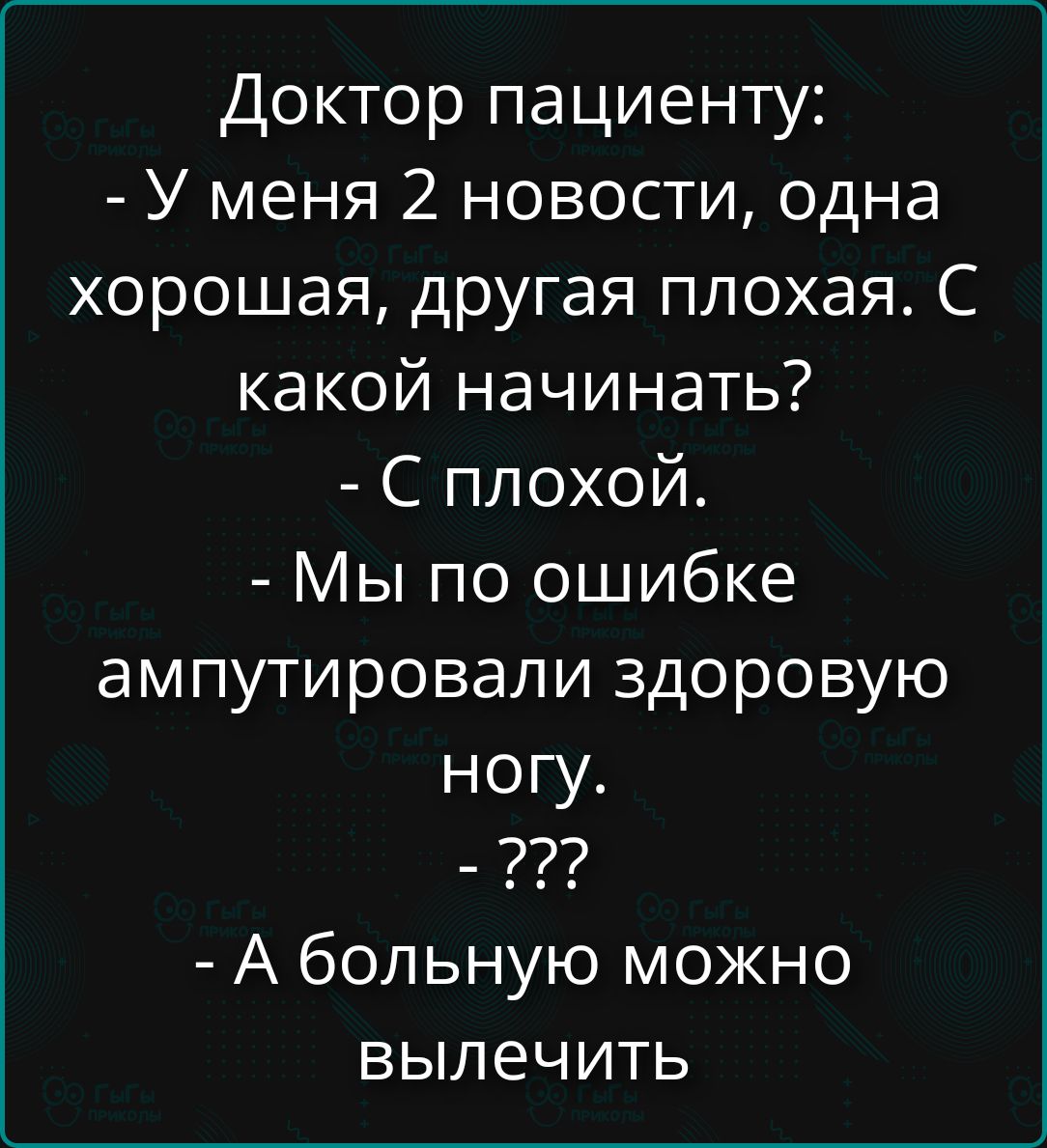Доктор пациенту: - У меня 2 новости, одна хорошая, другая плохая. С какой начинать? - С плохой. - Мы по ошибке ампутировали здоровую ногу. - ??? - А больную можно вылечить
