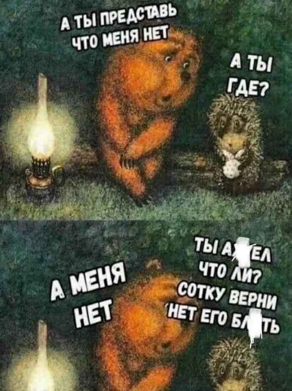 А ты представь что меня нет. А ты где? А меня нет. Ты ахуел что ли? Сотку верни 'нет его блять